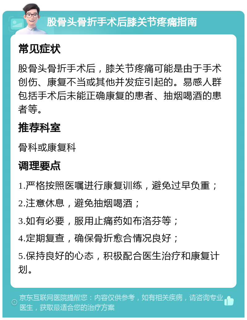 股骨头骨折手术后膝关节疼痛指南 常见症状 股骨头骨折手术后，膝关节疼痛可能是由于手术创伤、康复不当或其他并发症引起的。易感人群包括手术后未能正确康复的患者、抽烟喝酒的患者等。 推荐科室 骨科或康复科 调理要点 1.严格按照医嘱进行康复训练，避免过早负重； 2.注意休息，避免抽烟喝酒； 3.如有必要，服用止痛药如布洛芬等； 4.定期复查，确保骨折愈合情况良好； 5.保持良好的心态，积极配合医生治疗和康复计划。