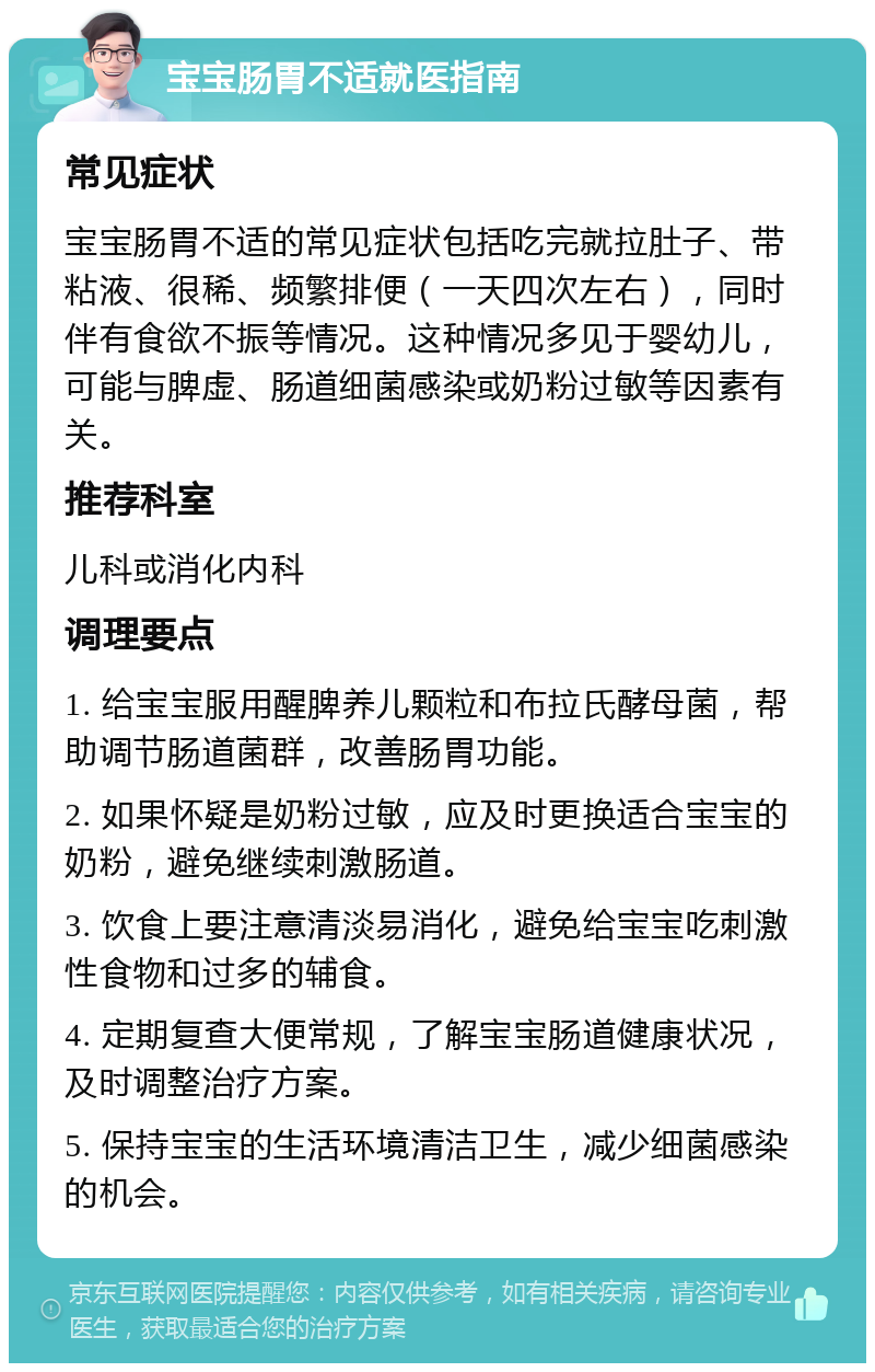 宝宝肠胃不适就医指南 常见症状 宝宝肠胃不适的常见症状包括吃完就拉肚子、带粘液、很稀、频繁排便（一天四次左右），同时伴有食欲不振等情况。这种情况多见于婴幼儿，可能与脾虚、肠道细菌感染或奶粉过敏等因素有关。 推荐科室 儿科或消化内科 调理要点 1. 给宝宝服用醒脾养儿颗粒和布拉氏酵母菌，帮助调节肠道菌群，改善肠胃功能。 2. 如果怀疑是奶粉过敏，应及时更换适合宝宝的奶粉，避免继续刺激肠道。 3. 饮食上要注意清淡易消化，避免给宝宝吃刺激性食物和过多的辅食。 4. 定期复查大便常规，了解宝宝肠道健康状况，及时调整治疗方案。 5. 保持宝宝的生活环境清洁卫生，减少细菌感染的机会。