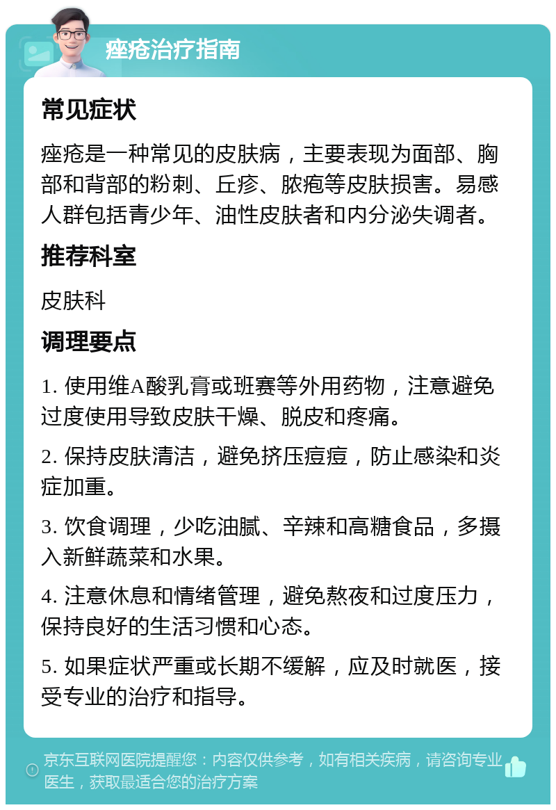 痤疮治疗指南 常见症状 痤疮是一种常见的皮肤病，主要表现为面部、胸部和背部的粉刺、丘疹、脓疱等皮肤损害。易感人群包括青少年、油性皮肤者和内分泌失调者。 推荐科室 皮肤科 调理要点 1. 使用维A酸乳膏或班赛等外用药物，注意避免过度使用导致皮肤干燥、脱皮和疼痛。 2. 保持皮肤清洁，避免挤压痘痘，防止感染和炎症加重。 3. 饮食调理，少吃油腻、辛辣和高糖食品，多摄入新鲜蔬菜和水果。 4. 注意休息和情绪管理，避免熬夜和过度压力，保持良好的生活习惯和心态。 5. 如果症状严重或长期不缓解，应及时就医，接受专业的治疗和指导。