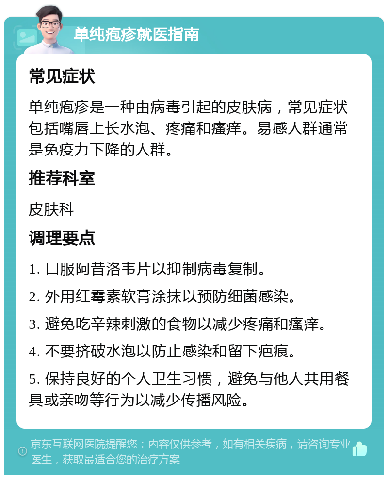 单纯疱疹就医指南 常见症状 单纯疱疹是一种由病毒引起的皮肤病，常见症状包括嘴唇上长水泡、疼痛和瘙痒。易感人群通常是免疫力下降的人群。 推荐科室 皮肤科 调理要点 1. 口服阿昔洛韦片以抑制病毒复制。 2. 外用红霉素软膏涂抹以预防细菌感染。 3. 避免吃辛辣刺激的食物以减少疼痛和瘙痒。 4. 不要挤破水泡以防止感染和留下疤痕。 5. 保持良好的个人卫生习惯，避免与他人共用餐具或亲吻等行为以减少传播风险。