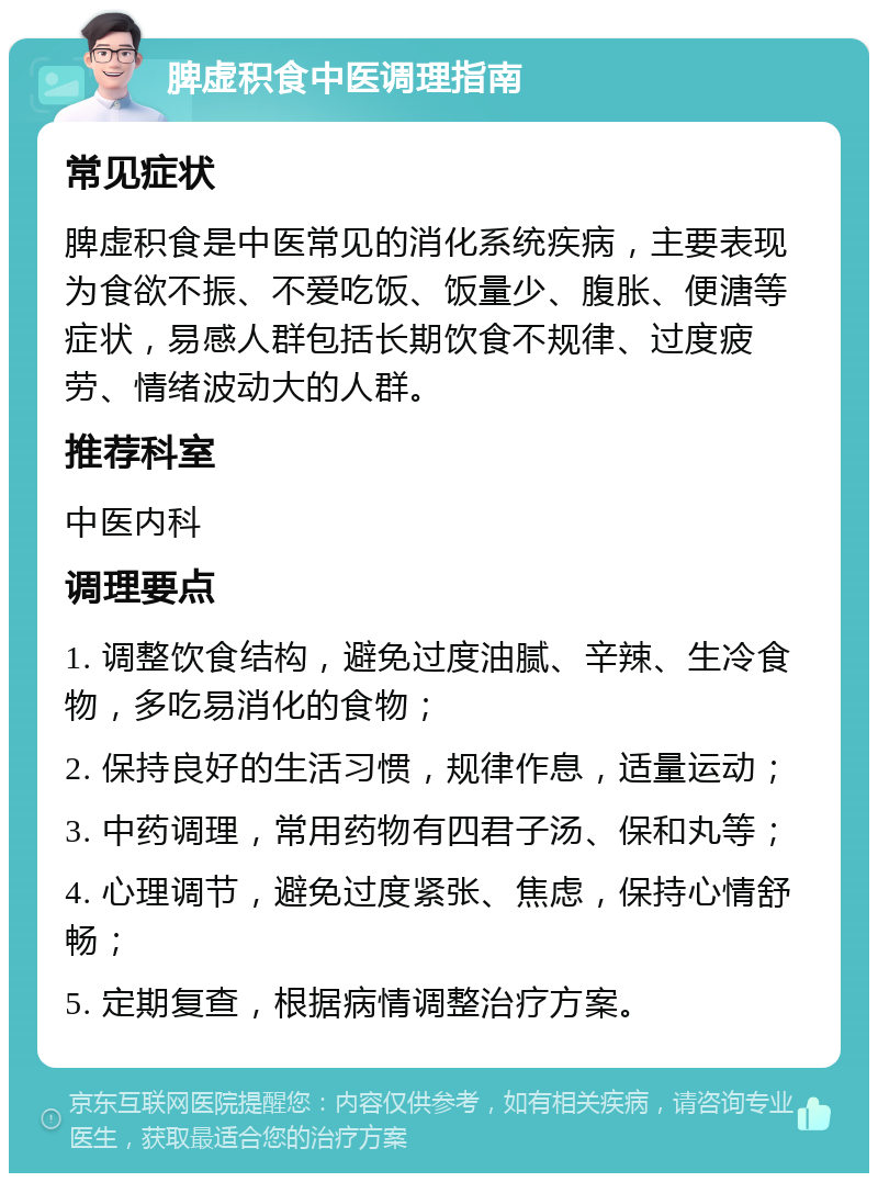 脾虚积食中医调理指南 常见症状 脾虚积食是中医常见的消化系统疾病，主要表现为食欲不振、不爱吃饭、饭量少、腹胀、便溏等症状，易感人群包括长期饮食不规律、过度疲劳、情绪波动大的人群。 推荐科室 中医内科 调理要点 1. 调整饮食结构，避免过度油腻、辛辣、生冷食物，多吃易消化的食物； 2. 保持良好的生活习惯，规律作息，适量运动； 3. 中药调理，常用药物有四君子汤、保和丸等； 4. 心理调节，避免过度紧张、焦虑，保持心情舒畅； 5. 定期复查，根据病情调整治疗方案。