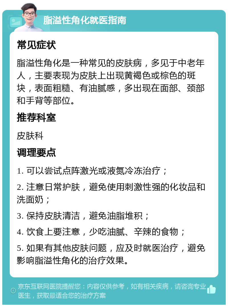 脂溢性角化就医指南 常见症状 脂溢性角化是一种常见的皮肤病，多见于中老年人，主要表现为皮肤上出现黄褐色或棕色的斑块，表面粗糙、有油腻感，多出现在面部、颈部和手背等部位。 推荐科室 皮肤科 调理要点 1. 可以尝试点阵激光或液氮冷冻治疗； 2. 注意日常护肤，避免使用刺激性强的化妆品和洗面奶； 3. 保持皮肤清洁，避免油脂堆积； 4. 饮食上要注意，少吃油腻、辛辣的食物； 5. 如果有其他皮肤问题，应及时就医治疗，避免影响脂溢性角化的治疗效果。