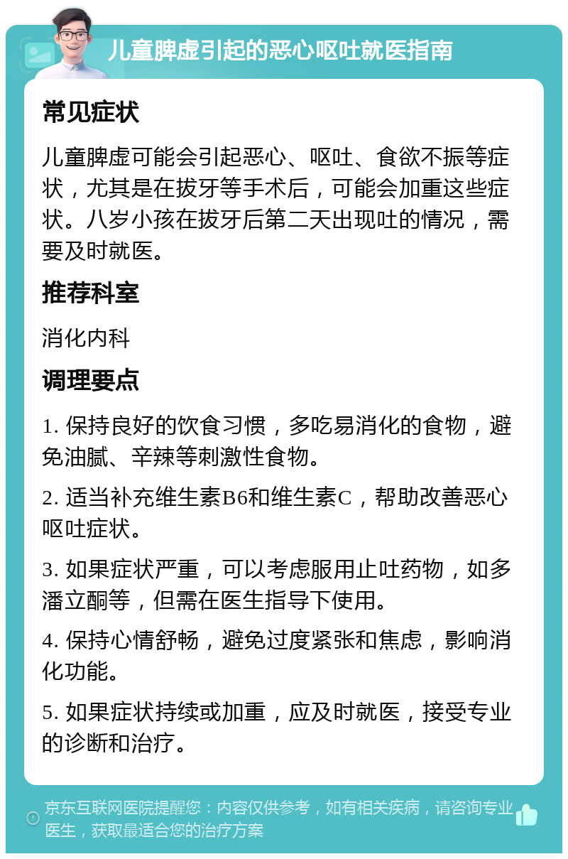 儿童脾虚引起的恶心呕吐就医指南 常见症状 儿童脾虚可能会引起恶心、呕吐、食欲不振等症状，尤其是在拔牙等手术后，可能会加重这些症状。八岁小孩在拔牙后第二天出现吐的情况，需要及时就医。 推荐科室 消化内科 调理要点 1. 保持良好的饮食习惯，多吃易消化的食物，避免油腻、辛辣等刺激性食物。 2. 适当补充维生素B6和维生素C，帮助改善恶心呕吐症状。 3. 如果症状严重，可以考虑服用止吐药物，如多潘立酮等，但需在医生指导下使用。 4. 保持心情舒畅，避免过度紧张和焦虑，影响消化功能。 5. 如果症状持续或加重，应及时就医，接受专业的诊断和治疗。