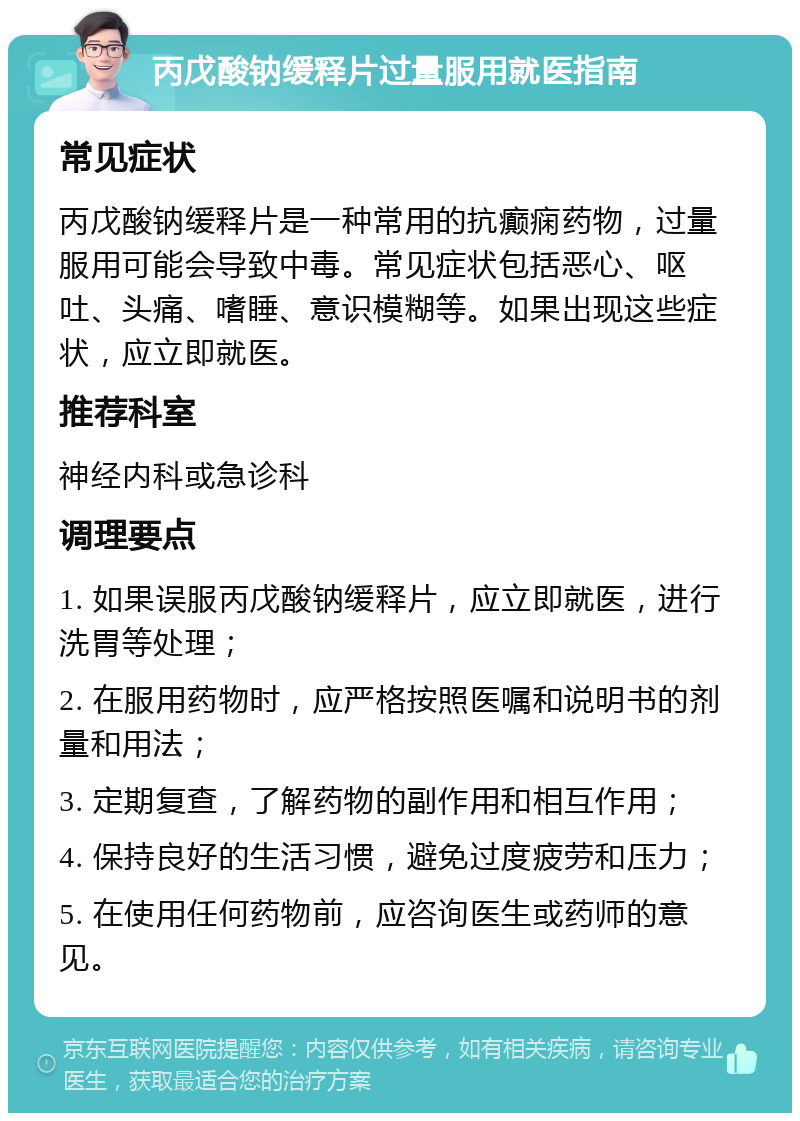 丙戊酸钠缓释片过量服用就医指南 常见症状 丙戊酸钠缓释片是一种常用的抗癫痫药物，过量服用可能会导致中毒。常见症状包括恶心、呕吐、头痛、嗜睡、意识模糊等。如果出现这些症状，应立即就医。 推荐科室 神经内科或急诊科 调理要点 1. 如果误服丙戊酸钠缓释片，应立即就医，进行洗胃等处理； 2. 在服用药物时，应严格按照医嘱和说明书的剂量和用法； 3. 定期复查，了解药物的副作用和相互作用； 4. 保持良好的生活习惯，避免过度疲劳和压力； 5. 在使用任何药物前，应咨询医生或药师的意见。