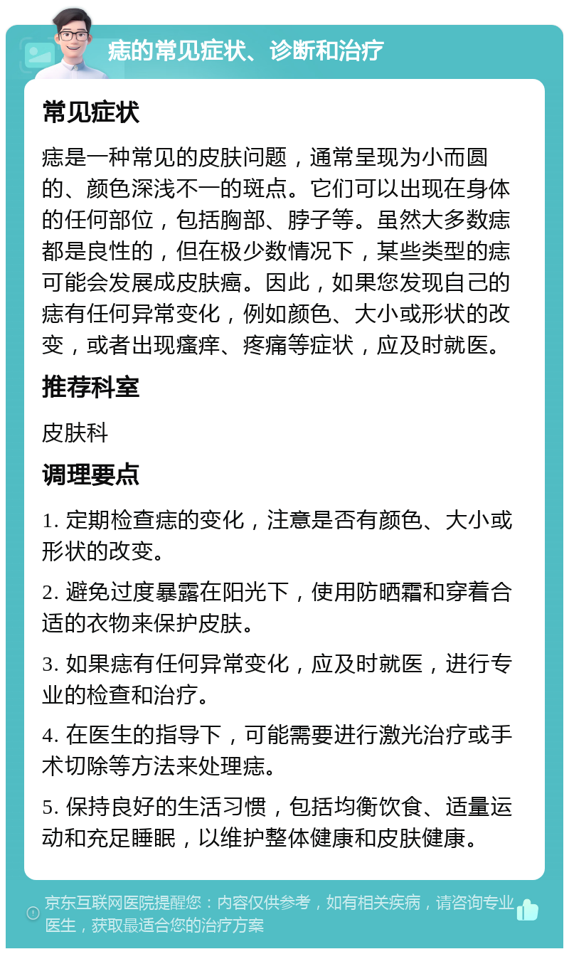 痣的常见症状、诊断和治疗 常见症状 痣是一种常见的皮肤问题，通常呈现为小而圆的、颜色深浅不一的斑点。它们可以出现在身体的任何部位，包括胸部、脖子等。虽然大多数痣都是良性的，但在极少数情况下，某些类型的痣可能会发展成皮肤癌。因此，如果您发现自己的痣有任何异常变化，例如颜色、大小或形状的改变，或者出现瘙痒、疼痛等症状，应及时就医。 推荐科室 皮肤科 调理要点 1. 定期检查痣的变化，注意是否有颜色、大小或形状的改变。 2. 避免过度暴露在阳光下，使用防晒霜和穿着合适的衣物来保护皮肤。 3. 如果痣有任何异常变化，应及时就医，进行专业的检查和治疗。 4. 在医生的指导下，可能需要进行激光治疗或手术切除等方法来处理痣。 5. 保持良好的生活习惯，包括均衡饮食、适量运动和充足睡眠，以维护整体健康和皮肤健康。