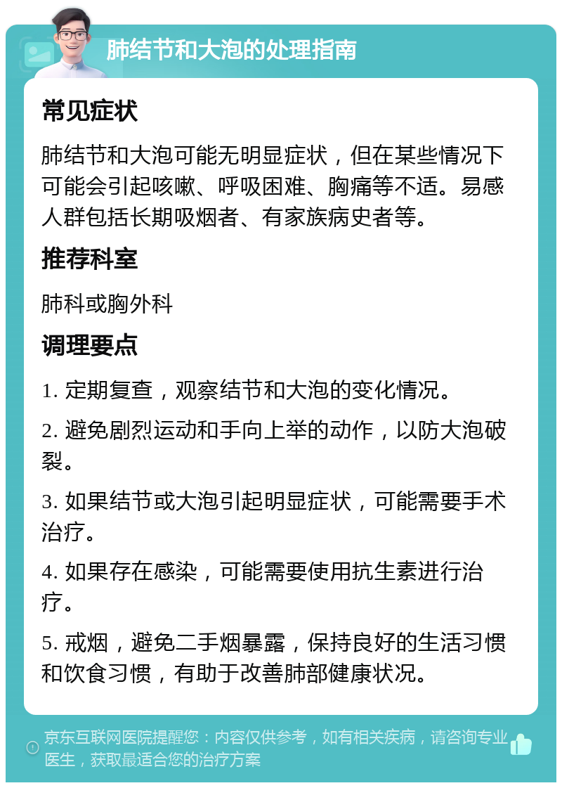 肺结节和大泡的处理指南 常见症状 肺结节和大泡可能无明显症状，但在某些情况下可能会引起咳嗽、呼吸困难、胸痛等不适。易感人群包括长期吸烟者、有家族病史者等。 推荐科室 肺科或胸外科 调理要点 1. 定期复查，观察结节和大泡的变化情况。 2. 避免剧烈运动和手向上举的动作，以防大泡破裂。 3. 如果结节或大泡引起明显症状，可能需要手术治疗。 4. 如果存在感染，可能需要使用抗生素进行治疗。 5. 戒烟，避免二手烟暴露，保持良好的生活习惯和饮食习惯，有助于改善肺部健康状况。