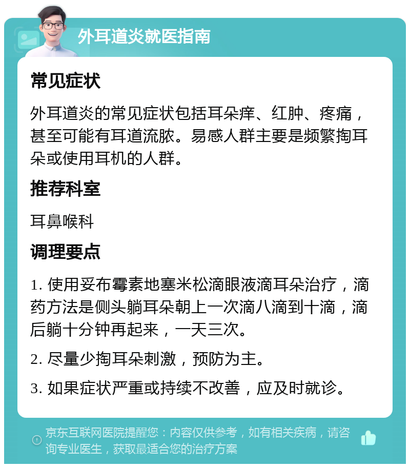 外耳道炎就医指南 常见症状 外耳道炎的常见症状包括耳朵痒、红肿、疼痛，甚至可能有耳道流脓。易感人群主要是频繁掏耳朵或使用耳机的人群。 推荐科室 耳鼻喉科 调理要点 1. 使用妥布霉素地塞米松滴眼液滴耳朵治疗，滴药方法是侧头躺耳朵朝上一次滴八滴到十滴，滴后躺十分钟再起来，一天三次。 2. 尽量少掏耳朵刺激，预防为主。 3. 如果症状严重或持续不改善，应及时就诊。