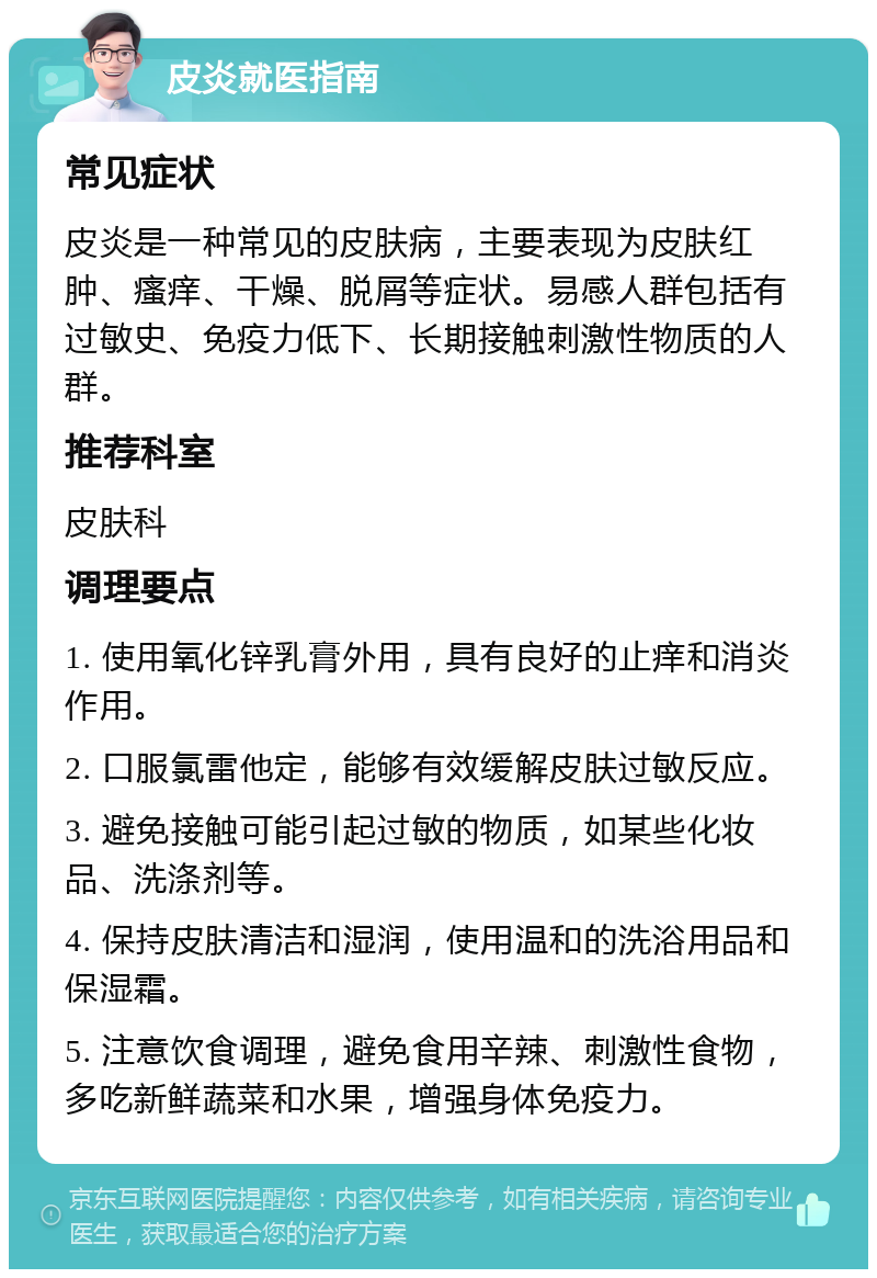 皮炎就医指南 常见症状 皮炎是一种常见的皮肤病，主要表现为皮肤红肿、瘙痒、干燥、脱屑等症状。易感人群包括有过敏史、免疫力低下、长期接触刺激性物质的人群。 推荐科室 皮肤科 调理要点 1. 使用氧化锌乳膏外用，具有良好的止痒和消炎作用。 2. 口服氯雷他定，能够有效缓解皮肤过敏反应。 3. 避免接触可能引起过敏的物质，如某些化妆品、洗涤剂等。 4. 保持皮肤清洁和湿润，使用温和的洗浴用品和保湿霜。 5. 注意饮食调理，避免食用辛辣、刺激性食物，多吃新鲜蔬菜和水果，增强身体免疫力。