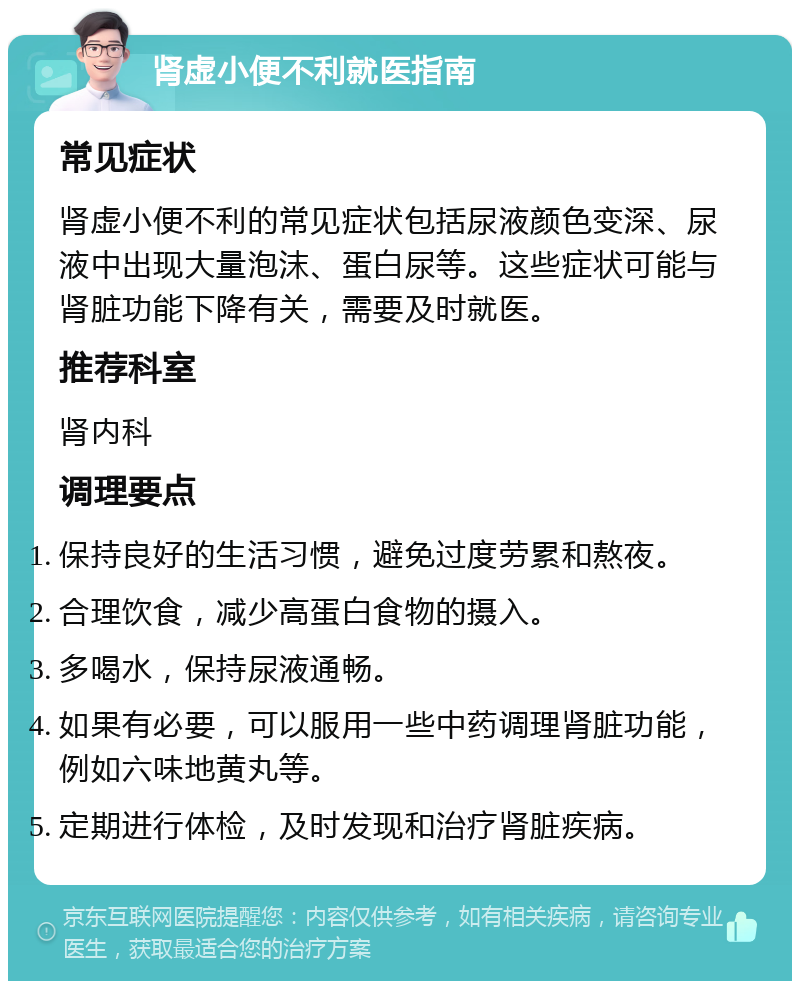 肾虚小便不利就医指南 常见症状 肾虚小便不利的常见症状包括尿液颜色变深、尿液中出现大量泡沫、蛋白尿等。这些症状可能与肾脏功能下降有关，需要及时就医。 推荐科室 肾内科 调理要点 保持良好的生活习惯，避免过度劳累和熬夜。 合理饮食，减少高蛋白食物的摄入。 多喝水，保持尿液通畅。 如果有必要，可以服用一些中药调理肾脏功能，例如六味地黄丸等。 定期进行体检，及时发现和治疗肾脏疾病。