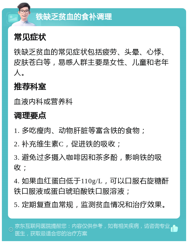 铁缺乏贫血的食补调理 常见症状 铁缺乏贫血的常见症状包括疲劳、头晕、心悸、皮肤苍白等，易感人群主要是女性、儿童和老年人。 推荐科室 血液内科或营养科 调理要点 1. 多吃瘦肉、动物肝脏等富含铁的食物； 2. 补充维生素C，促进铁的吸收； 3. 避免过多摄入咖啡因和茶多酚，影响铁的吸收； 4. 如果血红蛋白低于110g/L，可以口服右旋糖酐铁口服液或蛋白琥珀酸铁口服溶液； 5. 定期复查血常规，监测贫血情况和治疗效果。