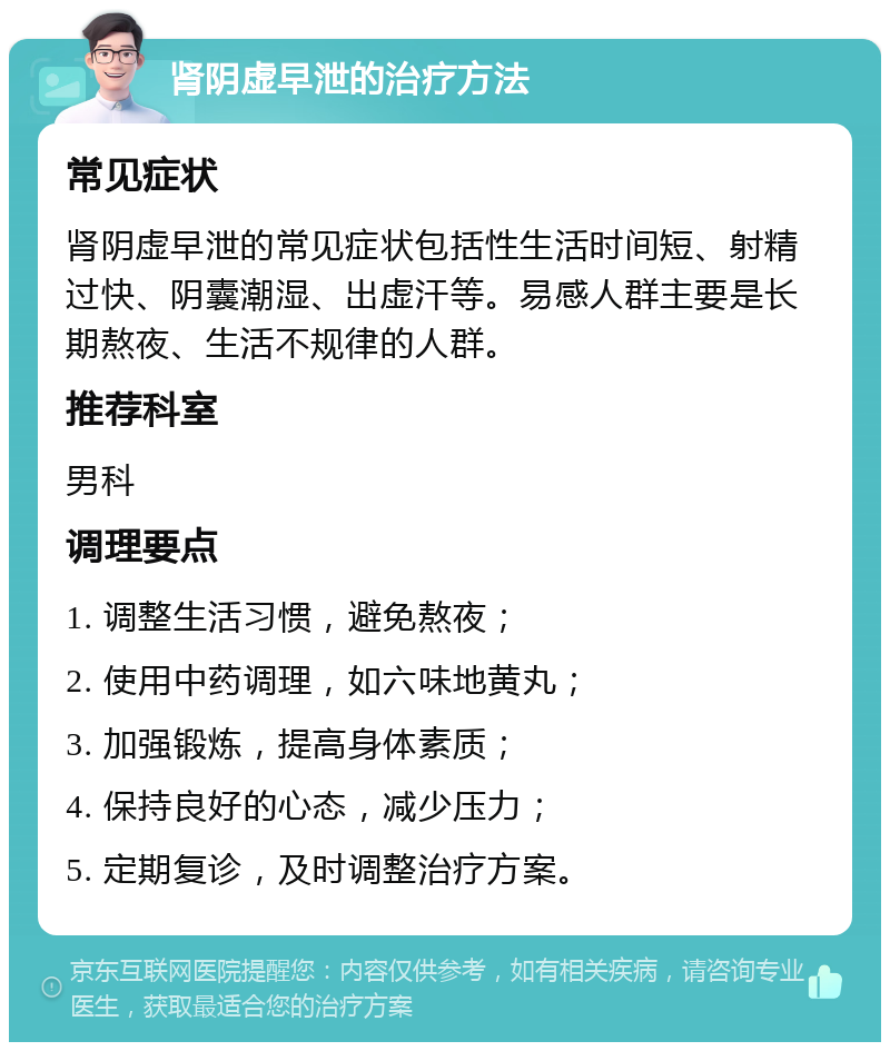 肾阴虚早泄的治疗方法 常见症状 肾阴虚早泄的常见症状包括性生活时间短、射精过快、阴囊潮湿、出虚汗等。易感人群主要是长期熬夜、生活不规律的人群。 推荐科室 男科 调理要点 1. 调整生活习惯，避免熬夜； 2. 使用中药调理，如六味地黄丸； 3. 加强锻炼，提高身体素质； 4. 保持良好的心态，减少压力； 5. 定期复诊，及时调整治疗方案。