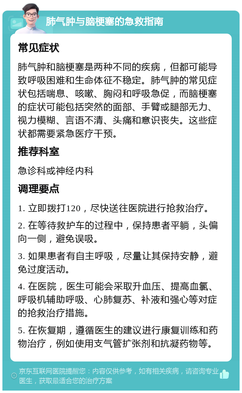 肺气肿与脑梗塞的急救指南 常见症状 肺气肿和脑梗塞是两种不同的疾病，但都可能导致呼吸困难和生命体征不稳定。肺气肿的常见症状包括喘息、咳嗽、胸闷和呼吸急促，而脑梗塞的症状可能包括突然的面部、手臂或腿部无力、视力模糊、言语不清、头痛和意识丧失。这些症状都需要紧急医疗干预。 推荐科室 急诊科或神经内科 调理要点 1. 立即拨打120，尽快送往医院进行抢救治疗。 2. 在等待救护车的过程中，保持患者平躺，头偏向一侧，避免误吸。 3. 如果患者有自主呼吸，尽量让其保持安静，避免过度活动。 4. 在医院，医生可能会采取升血压、提高血氯、呼吸机辅助呼吸、心肺复苏、补液和强心等对症的抢救治疗措施。 5. 在恢复期，遵循医生的建议进行康复训练和药物治疗，例如使用支气管扩张剂和抗凝药物等。