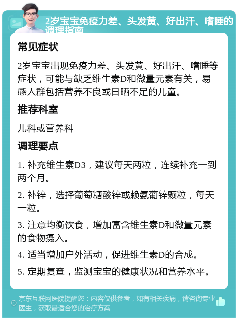 2岁宝宝免疫力差、头发黄、好出汗、嗜睡的调理指南 常见症状 2岁宝宝出现免疫力差、头发黄、好出汗、嗜睡等症状，可能与缺乏维生素D和微量元素有关，易感人群包括营养不良或日晒不足的儿童。 推荐科室 儿科或营养科 调理要点 1. 补充维生素D3，建议每天两粒，连续补充一到两个月。 2. 补锌，选择葡萄糖酸锌或赖氨葡锌颗粒，每天一粒。 3. 注意均衡饮食，增加富含维生素D和微量元素的食物摄入。 4. 适当增加户外活动，促进维生素D的合成。 5. 定期复查，监测宝宝的健康状况和营养水平。