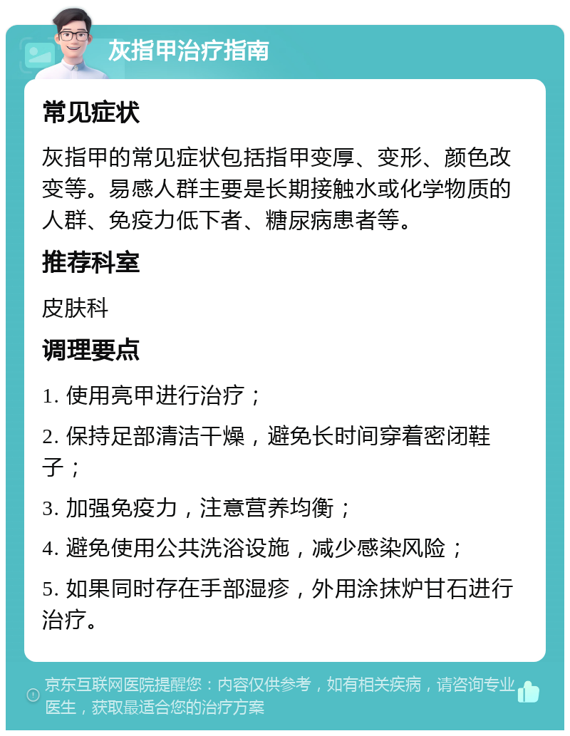 灰指甲治疗指南 常见症状 灰指甲的常见症状包括指甲变厚、变形、颜色改变等。易感人群主要是长期接触水或化学物质的人群、免疫力低下者、糖尿病患者等。 推荐科室 皮肤科 调理要点 1. 使用亮甲进行治疗； 2. 保持足部清洁干燥，避免长时间穿着密闭鞋子； 3. 加强免疫力，注意营养均衡； 4. 避免使用公共洗浴设施，减少感染风险； 5. 如果同时存在手部湿疹，外用涂抹炉甘石进行治疗。