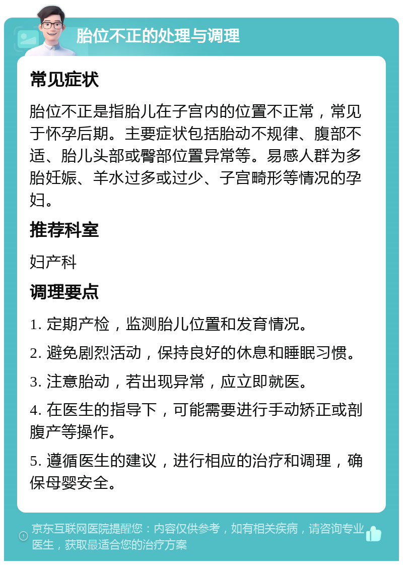 胎位不正的处理与调理 常见症状 胎位不正是指胎儿在子宫内的位置不正常，常见于怀孕后期。主要症状包括胎动不规律、腹部不适、胎儿头部或臀部位置异常等。易感人群为多胎妊娠、羊水过多或过少、子宫畸形等情况的孕妇。 推荐科室 妇产科 调理要点 1. 定期产检，监测胎儿位置和发育情况。 2. 避免剧烈活动，保持良好的休息和睡眠习惯。 3. 注意胎动，若出现异常，应立即就医。 4. 在医生的指导下，可能需要进行手动矫正或剖腹产等操作。 5. 遵循医生的建议，进行相应的治疗和调理，确保母婴安全。