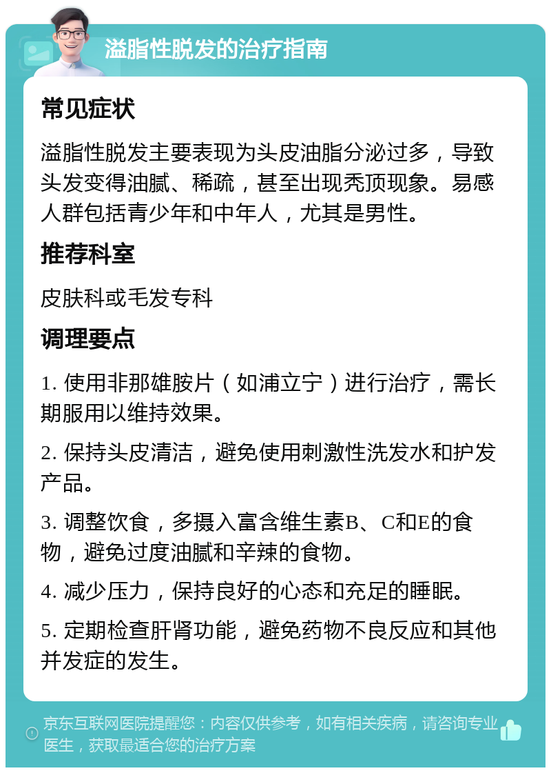 溢脂性脱发的治疗指南 常见症状 溢脂性脱发主要表现为头皮油脂分泌过多，导致头发变得油腻、稀疏，甚至出现秃顶现象。易感人群包括青少年和中年人，尤其是男性。 推荐科室 皮肤科或毛发专科 调理要点 1. 使用非那雄胺片（如浦立宁）进行治疗，需长期服用以维持效果。 2. 保持头皮清洁，避免使用刺激性洗发水和护发产品。 3. 调整饮食，多摄入富含维生素B、C和E的食物，避免过度油腻和辛辣的食物。 4. 减少压力，保持良好的心态和充足的睡眠。 5. 定期检查肝肾功能，避免药物不良反应和其他并发症的发生。