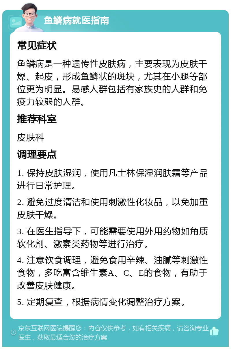 鱼鳞病就医指南 常见症状 鱼鳞病是一种遗传性皮肤病，主要表现为皮肤干燥、起皮，形成鱼鳞状的斑块，尤其在小腿等部位更为明显。易感人群包括有家族史的人群和免疫力较弱的人群。 推荐科室 皮肤科 调理要点 1. 保持皮肤湿润，使用凡士林保湿润肤霜等产品进行日常护理。 2. 避免过度清洁和使用刺激性化妆品，以免加重皮肤干燥。 3. 在医生指导下，可能需要使用外用药物如角质软化剂、激素类药物等进行治疗。 4. 注意饮食调理，避免食用辛辣、油腻等刺激性食物，多吃富含维生素A、C、E的食物，有助于改善皮肤健康。 5. 定期复查，根据病情变化调整治疗方案。