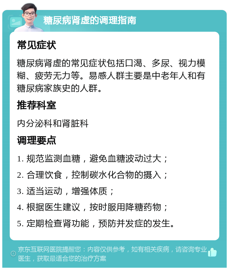 糖尿病肾虚的调理指南 常见症状 糖尿病肾虚的常见症状包括口渴、多尿、视力模糊、疲劳无力等。易感人群主要是中老年人和有糖尿病家族史的人群。 推荐科室 内分泌科和肾脏科 调理要点 1. 规范监测血糖，避免血糖波动过大； 2. 合理饮食，控制碳水化合物的摄入； 3. 适当运动，增强体质； 4. 根据医生建议，按时服用降糖药物； 5. 定期检查肾功能，预防并发症的发生。