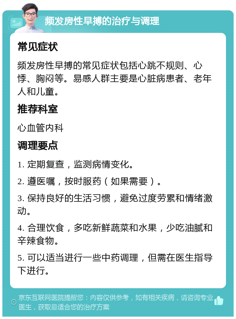 频发房性早搏的治疗与调理 常见症状 频发房性早搏的常见症状包括心跳不规则、心悸、胸闷等。易感人群主要是心脏病患者、老年人和儿童。 推荐科室 心血管内科 调理要点 1. 定期复查，监测病情变化。 2. 遵医嘱，按时服药（如果需要）。 3. 保持良好的生活习惯，避免过度劳累和情绪激动。 4. 合理饮食，多吃新鲜蔬菜和水果，少吃油腻和辛辣食物。 5. 可以适当进行一些中药调理，但需在医生指导下进行。