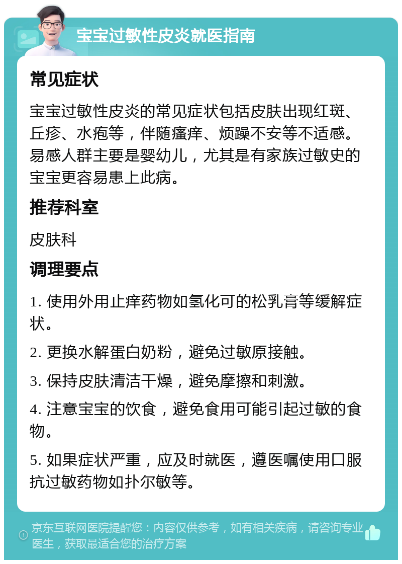 宝宝过敏性皮炎就医指南 常见症状 宝宝过敏性皮炎的常见症状包括皮肤出现红斑、丘疹、水疱等，伴随瘙痒、烦躁不安等不适感。易感人群主要是婴幼儿，尤其是有家族过敏史的宝宝更容易患上此病。 推荐科室 皮肤科 调理要点 1. 使用外用止痒药物如氢化可的松乳膏等缓解症状。 2. 更换水解蛋白奶粉，避免过敏原接触。 3. 保持皮肤清洁干燥，避免摩擦和刺激。 4. 注意宝宝的饮食，避免食用可能引起过敏的食物。 5. 如果症状严重，应及时就医，遵医嘱使用口服抗过敏药物如扑尔敏等。