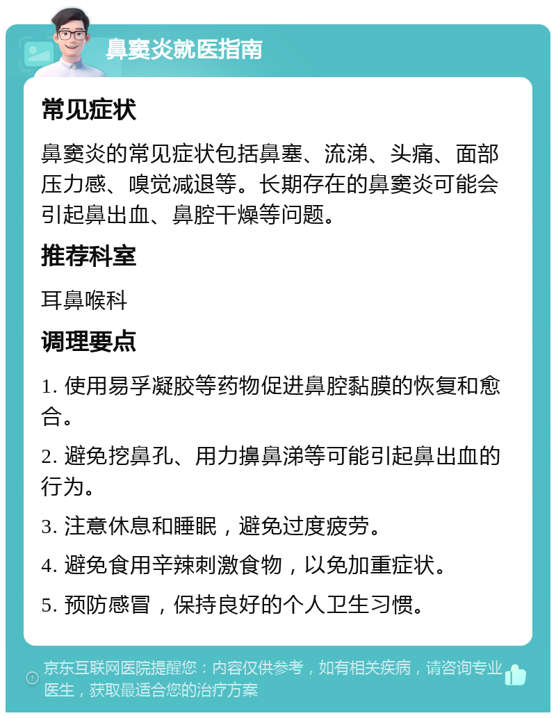 鼻窦炎就医指南 常见症状 鼻窦炎的常见症状包括鼻塞、流涕、头痛、面部压力感、嗅觉减退等。长期存在的鼻窦炎可能会引起鼻出血、鼻腔干燥等问题。 推荐科室 耳鼻喉科 调理要点 1. 使用易孚凝胶等药物促进鼻腔黏膜的恢复和愈合。 2. 避免挖鼻孔、用力擤鼻涕等可能引起鼻出血的行为。 3. 注意休息和睡眠，避免过度疲劳。 4. 避免食用辛辣刺激食物，以免加重症状。 5. 预防感冒，保持良好的个人卫生习惯。