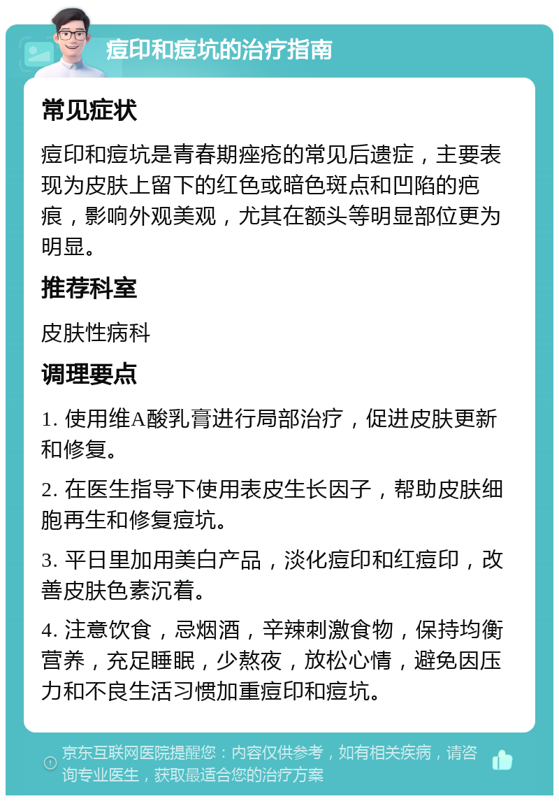 痘印和痘坑的治疗指南 常见症状 痘印和痘坑是青春期痤疮的常见后遗症，主要表现为皮肤上留下的红色或暗色斑点和凹陷的疤痕，影响外观美观，尤其在额头等明显部位更为明显。 推荐科室 皮肤性病科 调理要点 1. 使用维A酸乳膏进行局部治疗，促进皮肤更新和修复。 2. 在医生指导下使用表皮生长因子，帮助皮肤细胞再生和修复痘坑。 3. 平日里加用美白产品，淡化痘印和红痘印，改善皮肤色素沉着。 4. 注意饮食，忌烟酒，辛辣刺激食物，保持均衡营养，充足睡眠，少熬夜，放松心情，避免因压力和不良生活习惯加重痘印和痘坑。