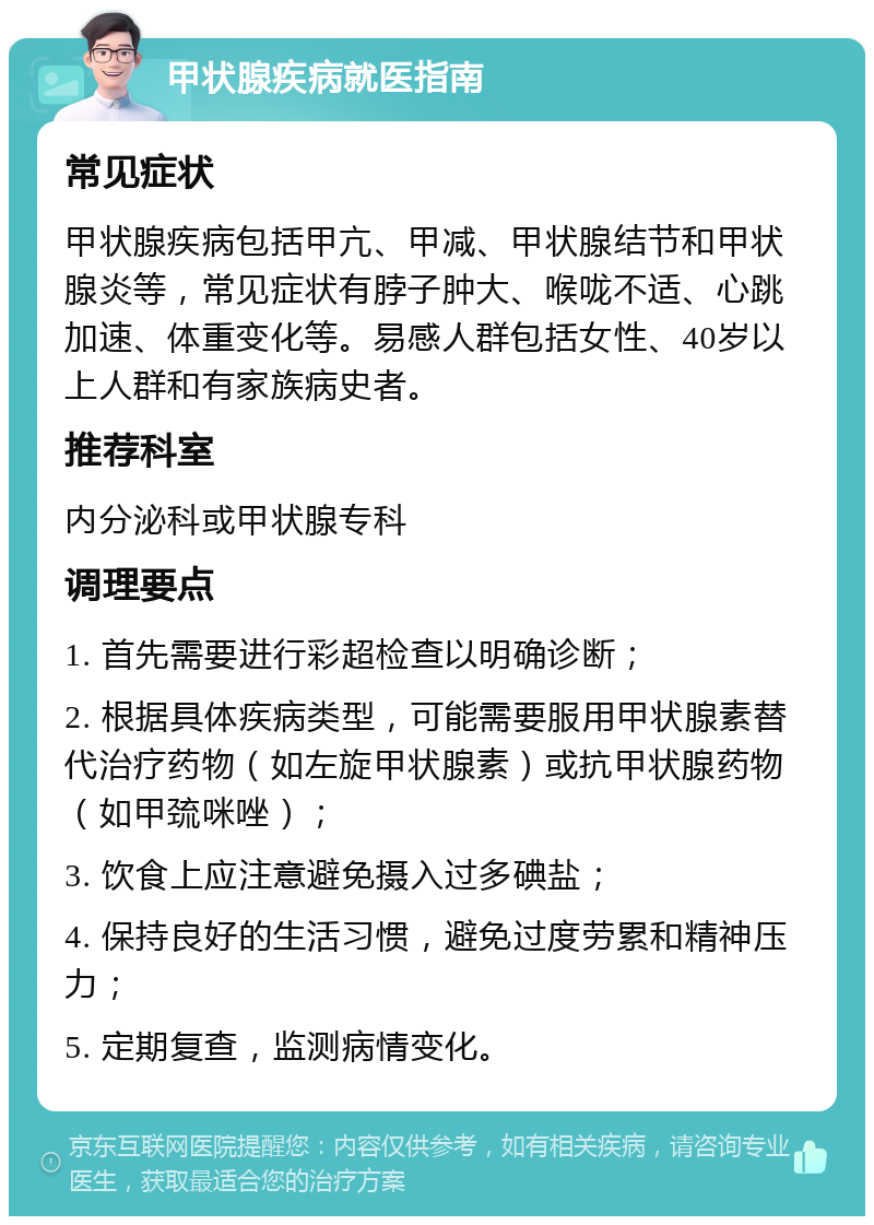 甲状腺疾病就医指南 常见症状 甲状腺疾病包括甲亢、甲减、甲状腺结节和甲状腺炎等，常见症状有脖子肿大、喉咙不适、心跳加速、体重变化等。易感人群包括女性、40岁以上人群和有家族病史者。 推荐科室 内分泌科或甲状腺专科 调理要点 1. 首先需要进行彩超检查以明确诊断； 2. 根据具体疾病类型，可能需要服用甲状腺素替代治疗药物（如左旋甲状腺素）或抗甲状腺药物（如甲巯咪唑）； 3. 饮食上应注意避免摄入过多碘盐； 4. 保持良好的生活习惯，避免过度劳累和精神压力； 5. 定期复查，监测病情变化。