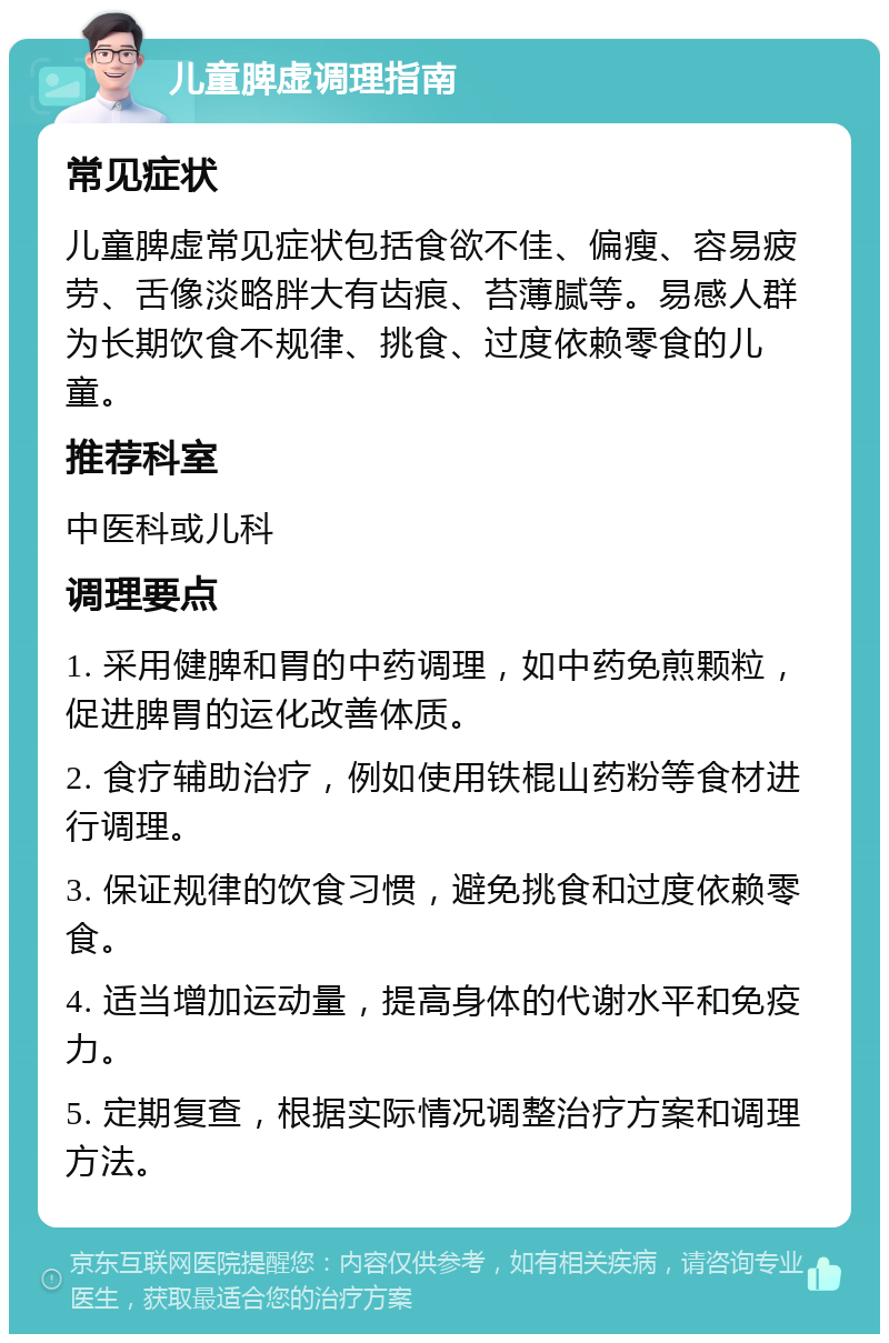 儿童脾虚调理指南 常见症状 儿童脾虚常见症状包括食欲不佳、偏瘦、容易疲劳、舌像淡略胖大有齿痕、苔薄腻等。易感人群为长期饮食不规律、挑食、过度依赖零食的儿童。 推荐科室 中医科或儿科 调理要点 1. 采用健脾和胃的中药调理，如中药免煎颗粒，促进脾胃的运化改善体质。 2. 食疗辅助治疗，例如使用铁棍山药粉等食材进行调理。 3. 保证规律的饮食习惯，避免挑食和过度依赖零食。 4. 适当增加运动量，提高身体的代谢水平和免疫力。 5. 定期复查，根据实际情况调整治疗方案和调理方法。