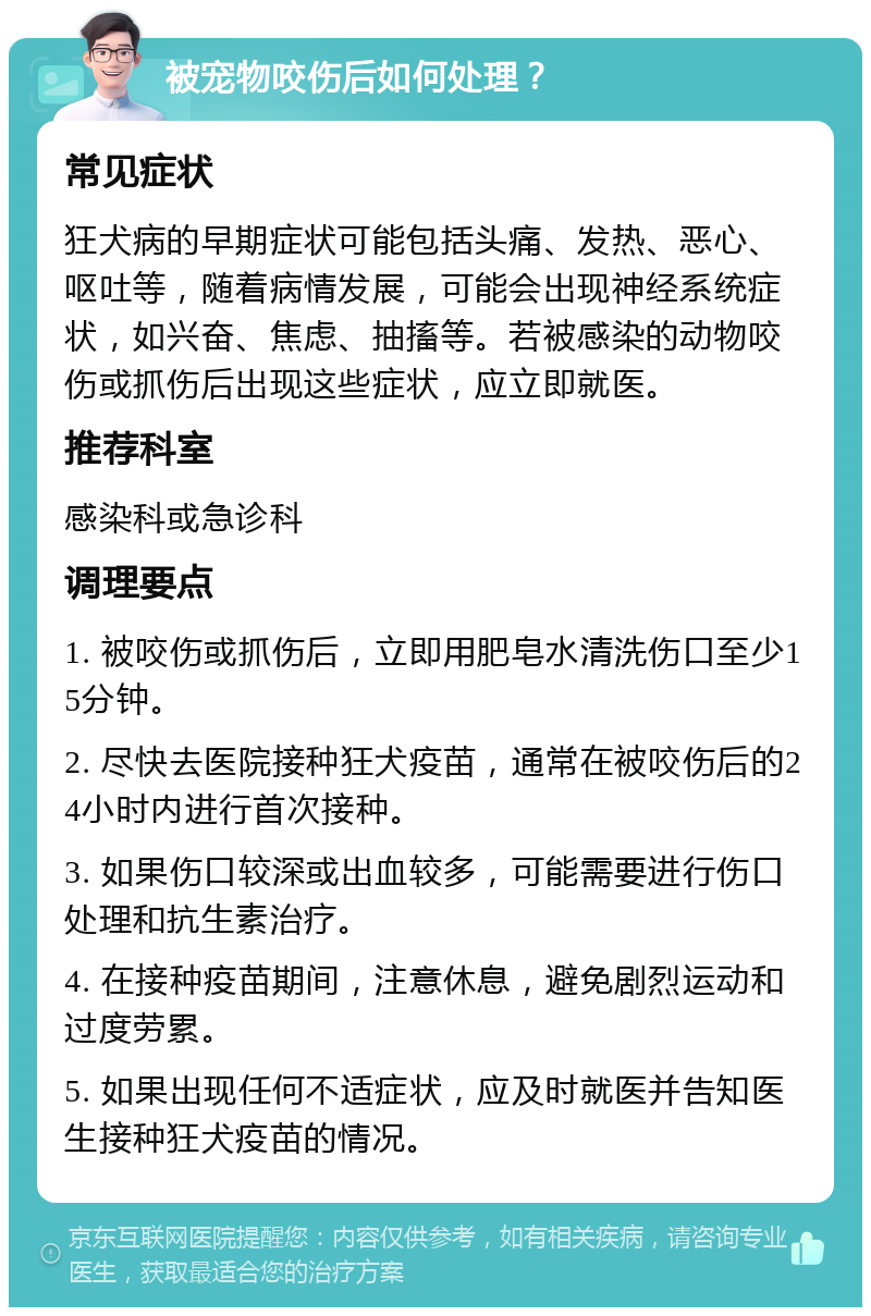 被宠物咬伤后如何处理？ 常见症状 狂犬病的早期症状可能包括头痛、发热、恶心、呕吐等，随着病情发展，可能会出现神经系统症状，如兴奋、焦虑、抽搐等。若被感染的动物咬伤或抓伤后出现这些症状，应立即就医。 推荐科室 感染科或急诊科 调理要点 1. 被咬伤或抓伤后，立即用肥皂水清洗伤口至少15分钟。 2. 尽快去医院接种狂犬疫苗，通常在被咬伤后的24小时内进行首次接种。 3. 如果伤口较深或出血较多，可能需要进行伤口处理和抗生素治疗。 4. 在接种疫苗期间，注意休息，避免剧烈运动和过度劳累。 5. 如果出现任何不适症状，应及时就医并告知医生接种狂犬疫苗的情况。