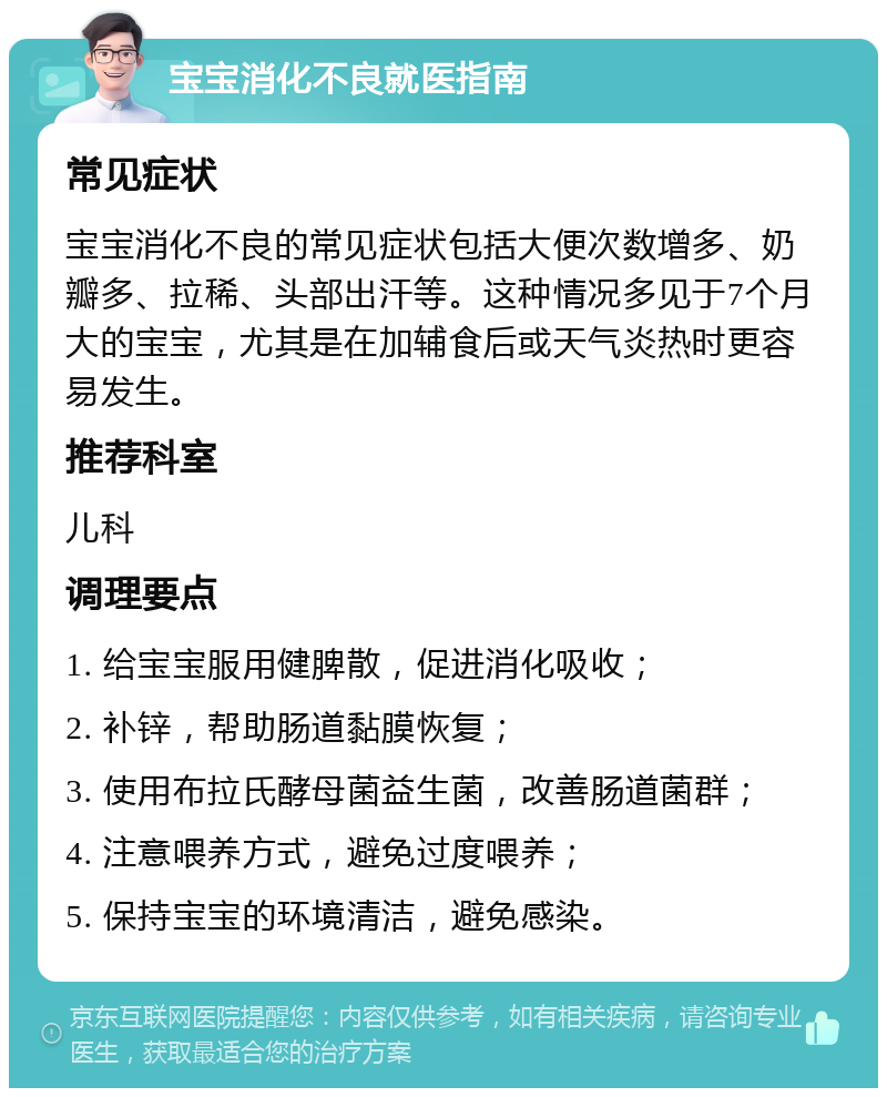 宝宝消化不良就医指南 常见症状 宝宝消化不良的常见症状包括大便次数增多、奶瓣多、拉稀、头部出汗等。这种情况多见于7个月大的宝宝，尤其是在加辅食后或天气炎热时更容易发生。 推荐科室 儿科 调理要点 1. 给宝宝服用健脾散，促进消化吸收； 2. 补锌，帮助肠道黏膜恢复； 3. 使用布拉氏酵母菌益生菌，改善肠道菌群； 4. 注意喂养方式，避免过度喂养； 5. 保持宝宝的环境清洁，避免感染。