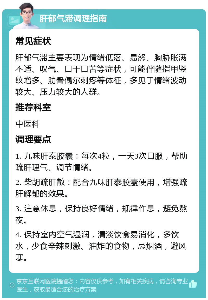 肝郁气滞调理指南 常见症状 肝郁气滞主要表现为情绪低落、易怒、胸胁胀满不适、叹气、口干口苦等症状，可能伴随指甲竖纹增多、肋骨偶尔刺疼等体征，多见于情绪波动较大、压力较大的人群。 推荐科室 中医科 调理要点 1. 九味肝泰胶囊：每次4粒，一天3次口服，帮助疏肝理气、调节情绪。 2. 柴胡疏肝散：配合九味肝泰胶囊使用，增强疏肝解郁的效果。 3. 注意休息，保持良好情绪，规律作息，避免熬夜。 4. 保持室内空气湿润，清淡饮食易消化，多饮水，少食辛辣刺激、油炸的食物，忌烟酒，避风寒。