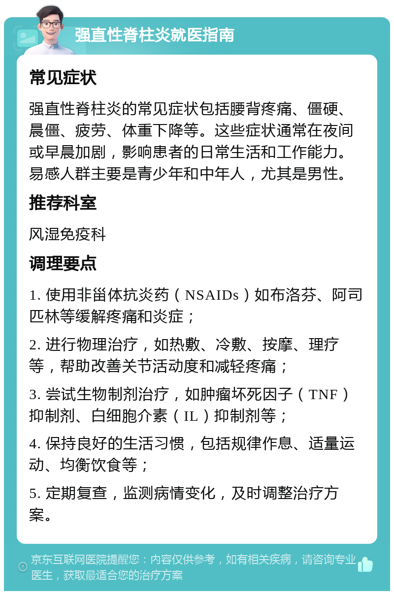 强直性脊柱炎就医指南 常见症状 强直性脊柱炎的常见症状包括腰背疼痛、僵硬、晨僵、疲劳、体重下降等。这些症状通常在夜间或早晨加剧，影响患者的日常生活和工作能力。易感人群主要是青少年和中年人，尤其是男性。 推荐科室 风湿免疫科 调理要点 1. 使用非甾体抗炎药（NSAIDs）如布洛芬、阿司匹林等缓解疼痛和炎症； 2. 进行物理治疗，如热敷、冷敷、按摩、理疗等，帮助改善关节活动度和减轻疼痛； 3. 尝试生物制剂治疗，如肿瘤坏死因子（TNF）抑制剂、白细胞介素（IL）抑制剂等； 4. 保持良好的生活习惯，包括规律作息、适量运动、均衡饮食等； 5. 定期复查，监测病情变化，及时调整治疗方案。