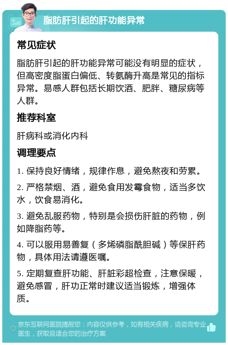 脂肪肝引起的肝功能异常 常见症状 脂肪肝引起的肝功能异常可能没有明显的症状，但高密度脂蛋白偏低、转氨酶升高是常见的指标异常。易感人群包括长期饮酒、肥胖、糖尿病等人群。 推荐科室 肝病科或消化内科 调理要点 1. 保持良好情绪，规律作息，避免熬夜和劳累。 2. 严格禁烟、酒，避免食用发霉食物，适当多饮水，饮食易消化。 3. 避免乱服药物，特别是会损伤肝脏的药物，例如降脂药等。 4. 可以服用易善复（多烯磷脂酰胆碱）等保肝药物，具体用法请遵医嘱。 5. 定期复查肝功能、肝脏彩超检查，注意保暖，避免感冒，肝功正常时建议适当锻炼，增强体质。