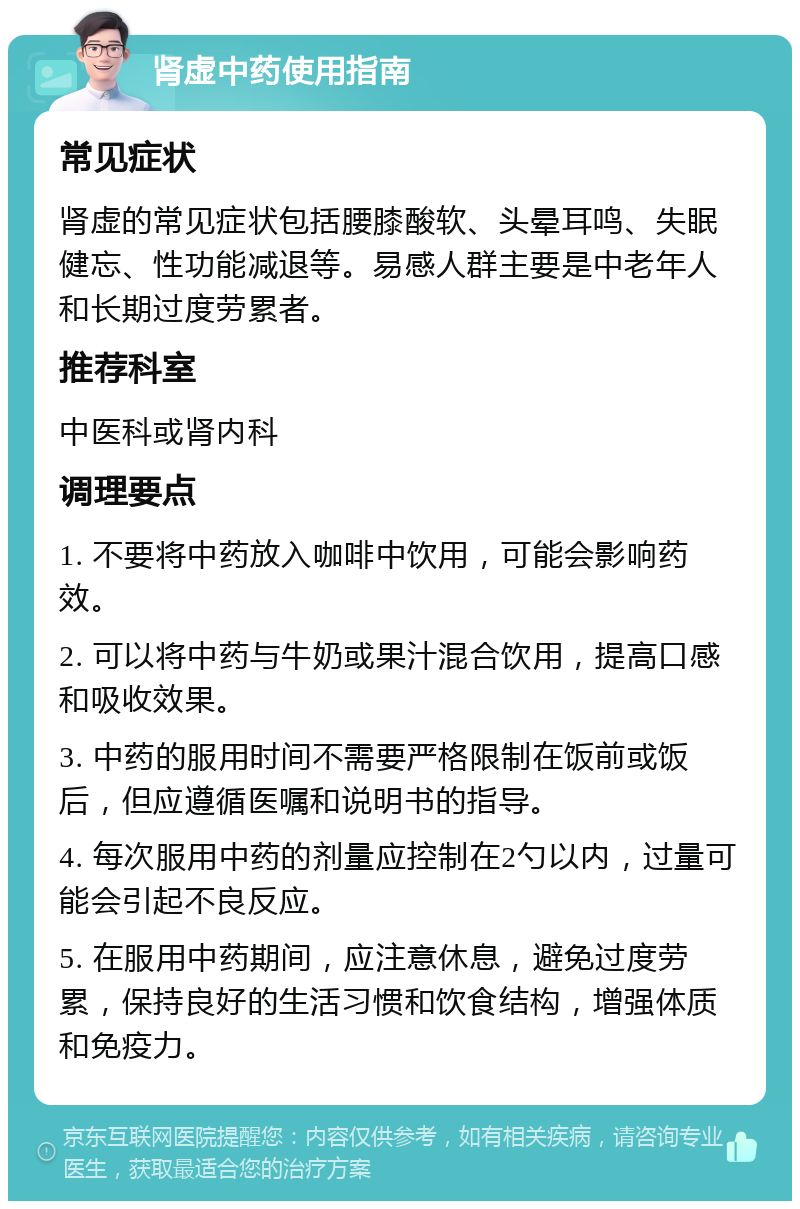 肾虚中药使用指南 常见症状 肾虚的常见症状包括腰膝酸软、头晕耳鸣、失眠健忘、性功能减退等。易感人群主要是中老年人和长期过度劳累者。 推荐科室 中医科或肾内科 调理要点 1. 不要将中药放入咖啡中饮用，可能会影响药效。 2. 可以将中药与牛奶或果汁混合饮用，提高口感和吸收效果。 3. 中药的服用时间不需要严格限制在饭前或饭后，但应遵循医嘱和说明书的指导。 4. 每次服用中药的剂量应控制在2勺以内，过量可能会引起不良反应。 5. 在服用中药期间，应注意休息，避免过度劳累，保持良好的生活习惯和饮食结构，增强体质和免疫力。