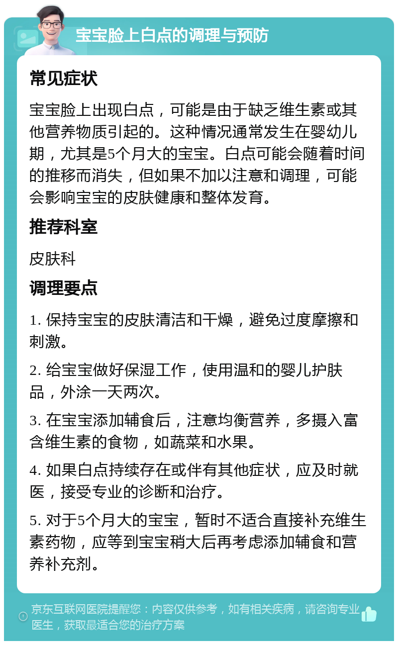 宝宝脸上白点的调理与预防 常见症状 宝宝脸上出现白点，可能是由于缺乏维生素或其他营养物质引起的。这种情况通常发生在婴幼儿期，尤其是5个月大的宝宝。白点可能会随着时间的推移而消失，但如果不加以注意和调理，可能会影响宝宝的皮肤健康和整体发育。 推荐科室 皮肤科 调理要点 1. 保持宝宝的皮肤清洁和干燥，避免过度摩擦和刺激。 2. 给宝宝做好保湿工作，使用温和的婴儿护肤品，外涂一天两次。 3. 在宝宝添加辅食后，注意均衡营养，多摄入富含维生素的食物，如蔬菜和水果。 4. 如果白点持续存在或伴有其他症状，应及时就医，接受专业的诊断和治疗。 5. 对于5个月大的宝宝，暂时不适合直接补充维生素药物，应等到宝宝稍大后再考虑添加辅食和营养补充剂。