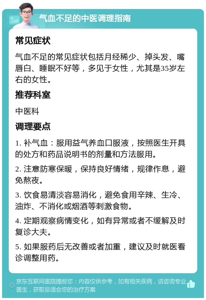 气血不足的中医调理指南 常见症状 气血不足的常见症状包括月经稀少、掉头发、嘴唇白、睡眠不好等，多见于女性，尤其是35岁左右的女性。 推荐科室 中医科 调理要点 1. 补气血：服用益气养血口服液，按照医生开具的处方和药品说明书的剂量和方法服用。 2. 注意防寒保暖，保持良好情绪，规律作息，避免熬夜。 3. 饮食易清淡容易消化，避免食用辛辣、生冷、油炸、不消化或烟酒等刺激食物。 4. 定期观察病情变化，如有异常或者不缓解及时复诊大夫。 5. 如果服药后无改善或者加重，建议及时就医看诊调整用药。