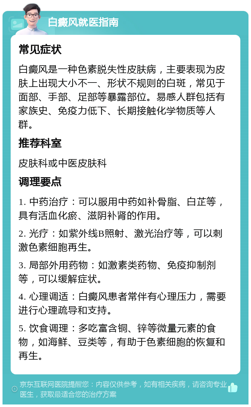 白癜风就医指南 常见症状 白癜风是一种色素脱失性皮肤病，主要表现为皮肤上出现大小不一、形状不规则的白斑，常见于面部、手部、足部等暴露部位。易感人群包括有家族史、免疫力低下、长期接触化学物质等人群。 推荐科室 皮肤科或中医皮肤科 调理要点 1. 中药治疗：可以服用中药如补骨脂、白芷等，具有活血化瘀、滋阴补肾的作用。 2. 光疗：如紫外线B照射、激光治疗等，可以刺激色素细胞再生。 3. 局部外用药物：如激素类药物、免疫抑制剂等，可以缓解症状。 4. 心理调适：白癜风患者常伴有心理压力，需要进行心理疏导和支持。 5. 饮食调理：多吃富含铜、锌等微量元素的食物，如海鲜、豆类等，有助于色素细胞的恢复和再生。