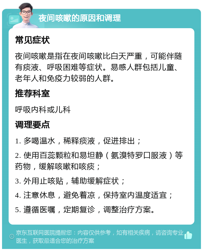 夜间咳嗽的原因和调理 常见症状 夜间咳嗽是指在夜间咳嗽比白天严重，可能伴随有痰液、呼吸困难等症状。易感人群包括儿童、老年人和免疫力较弱的人群。 推荐科室 呼吸内科或儿科 调理要点 1. 多喝温水，稀释痰液，促进排出； 2. 使用百蕊颗粒和易坦静（氨溴特罗口服液）等药物，缓解咳嗽和咳痰； 3. 外用止咳贴，辅助缓解症状； 4. 注意休息，避免着凉，保持室内温度适宜； 5. 遵循医嘱，定期复诊，调整治疗方案。