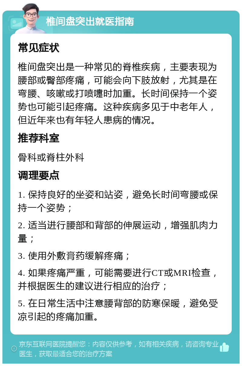 椎间盘突出就医指南 常见症状 椎间盘突出是一种常见的脊椎疾病，主要表现为腰部或臀部疼痛，可能会向下肢放射，尤其是在弯腰、咳嗽或打喷嚏时加重。长时间保持一个姿势也可能引起疼痛。这种疾病多见于中老年人，但近年来也有年轻人患病的情况。 推荐科室 骨科或脊柱外科 调理要点 1. 保持良好的坐姿和站姿，避免长时间弯腰或保持一个姿势； 2. 适当进行腰部和背部的伸展运动，增强肌肉力量； 3. 使用外敷膏药缓解疼痛； 4. 如果疼痛严重，可能需要进行CT或MRI检查，并根据医生的建议进行相应的治疗； 5. 在日常生活中注意腰背部的防寒保暖，避免受凉引起的疼痛加重。