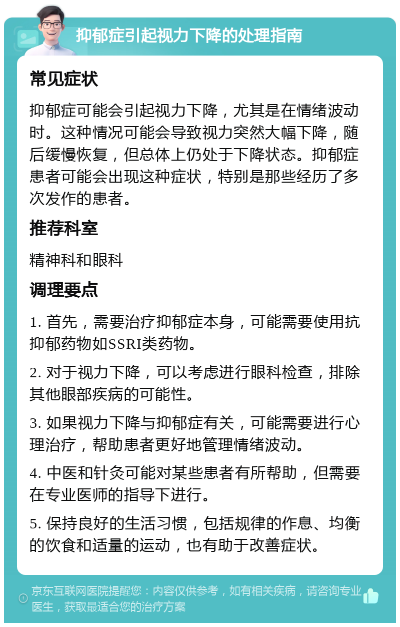 抑郁症引起视力下降的处理指南 常见症状 抑郁症可能会引起视力下降，尤其是在情绪波动时。这种情况可能会导致视力突然大幅下降，随后缓慢恢复，但总体上仍处于下降状态。抑郁症患者可能会出现这种症状，特别是那些经历了多次发作的患者。 推荐科室 精神科和眼科 调理要点 1. 首先，需要治疗抑郁症本身，可能需要使用抗抑郁药物如SSRI类药物。 2. 对于视力下降，可以考虑进行眼科检查，排除其他眼部疾病的可能性。 3. 如果视力下降与抑郁症有关，可能需要进行心理治疗，帮助患者更好地管理情绪波动。 4. 中医和针灸可能对某些患者有所帮助，但需要在专业医师的指导下进行。 5. 保持良好的生活习惯，包括规律的作息、均衡的饮食和适量的运动，也有助于改善症状。