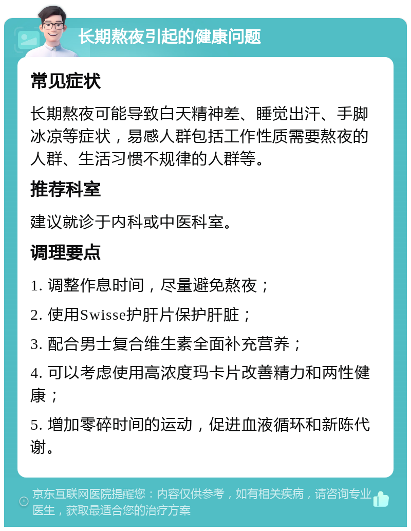 长期熬夜引起的健康问题 常见症状 长期熬夜可能导致白天精神差、睡觉出汗、手脚冰凉等症状，易感人群包括工作性质需要熬夜的人群、生活习惯不规律的人群等。 推荐科室 建议就诊于内科或中医科室。 调理要点 1. 调整作息时间，尽量避免熬夜； 2. 使用Swisse护肝片保护肝脏； 3. 配合男士复合维生素全面补充营养； 4. 可以考虑使用高浓度玛卡片改善精力和两性健康； 5. 增加零碎时间的运动，促进血液循环和新陈代谢。