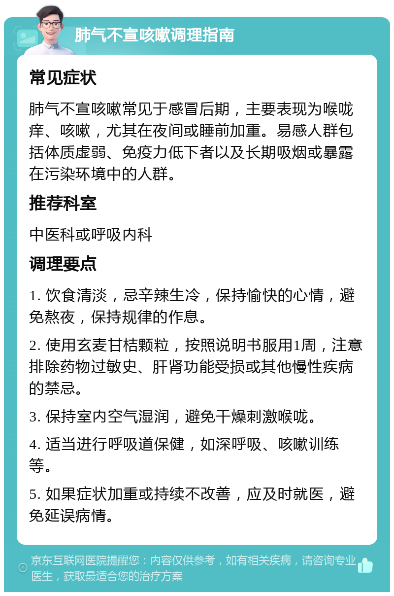 肺气不宣咳嗽调理指南 常见症状 肺气不宣咳嗽常见于感冒后期，主要表现为喉咙痒、咳嗽，尤其在夜间或睡前加重。易感人群包括体质虚弱、免疫力低下者以及长期吸烟或暴露在污染环境中的人群。 推荐科室 中医科或呼吸内科 调理要点 1. 饮食清淡，忌辛辣生冷，保持愉快的心情，避免熬夜，保持规律的作息。 2. 使用玄麦甘桔颗粒，按照说明书服用1周，注意排除药物过敏史、肝肾功能受损或其他慢性疾病的禁忌。 3. 保持室内空气湿润，避免干燥刺激喉咙。 4. 适当进行呼吸道保健，如深呼吸、咳嗽训练等。 5. 如果症状加重或持续不改善，应及时就医，避免延误病情。