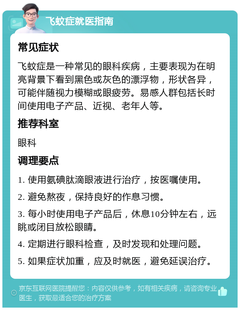 飞蚊症就医指南 常见症状 飞蚊症是一种常见的眼科疾病，主要表现为在明亮背景下看到黑色或灰色的漂浮物，形状各异，可能伴随视力模糊或眼疲劳。易感人群包括长时间使用电子产品、近视、老年人等。 推荐科室 眼科 调理要点 1. 使用氨碘肽滴眼液进行治疗，按医嘱使用。 2. 避免熬夜，保持良好的作息习惯。 3. 每小时使用电子产品后，休息10分钟左右，远眺或闭目放松眼睛。 4. 定期进行眼科检查，及时发现和处理问题。 5. 如果症状加重，应及时就医，避免延误治疗。