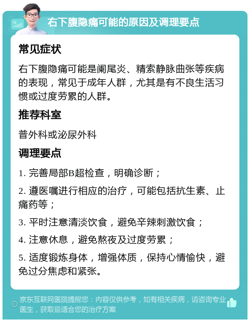 右下腹隐痛可能的原因及调理要点 常见症状 右下腹隐痛可能是阑尾炎、精索静脉曲张等疾病的表现，常见于成年人群，尤其是有不良生活习惯或过度劳累的人群。 推荐科室 普外科或泌尿外科 调理要点 1. 完善局部B超检查，明确诊断； 2. 遵医嘱进行相应的治疗，可能包括抗生素、止痛药等； 3. 平时注意清淡饮食，避免辛辣刺激饮食； 4. 注意休息，避免熬夜及过度劳累； 5. 适度锻炼身体，增强体质，保持心情愉快，避免过分焦虑和紧张。