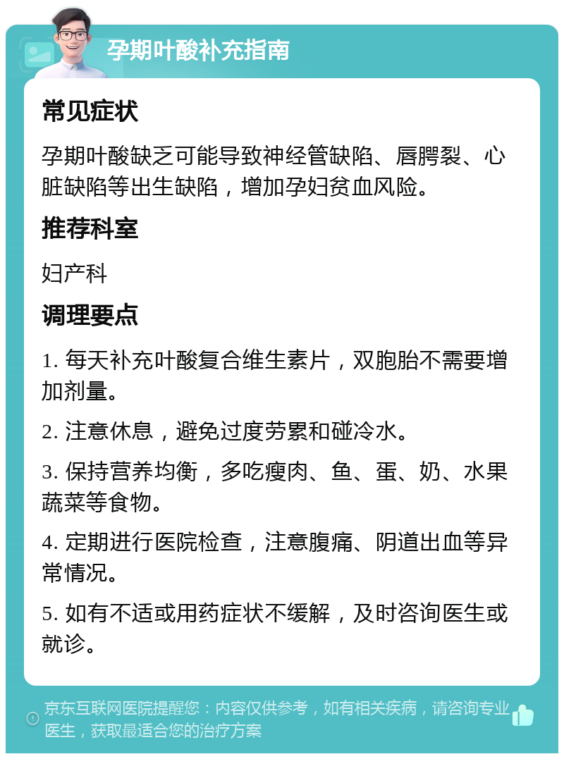 孕期叶酸补充指南 常见症状 孕期叶酸缺乏可能导致神经管缺陷、唇腭裂、心脏缺陷等出生缺陷，增加孕妇贫血风险。 推荐科室 妇产科 调理要点 1. 每天补充叶酸复合维生素片，双胞胎不需要增加剂量。 2. 注意休息，避免过度劳累和碰冷水。 3. 保持营养均衡，多吃瘦肉、鱼、蛋、奶、水果蔬菜等食物。 4. 定期进行医院检查，注意腹痛、阴道出血等异常情况。 5. 如有不适或用药症状不缓解，及时咨询医生或就诊。