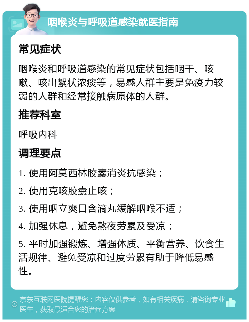 咽喉炎与呼吸道感染就医指南 常见症状 咽喉炎和呼吸道感染的常见症状包括咽干、咳嗽、咳出絮状浓痰等，易感人群主要是免疫力较弱的人群和经常接触病原体的人群。 推荐科室 呼吸内科 调理要点 1. 使用阿莫西林胶囊消炎抗感染； 2. 使用克咳胶囊止咳； 3. 使用咽立爽口含滴丸缓解咽喉不适； 4. 加强休息，避免熬夜劳累及受凉； 5. 平时加强锻炼、增强体质、平衡营养、饮食生活规律、避免受凉和过度劳累有助于降低易感性。