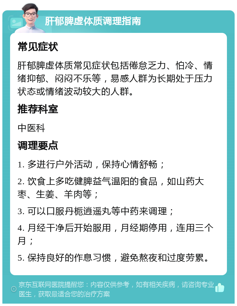 肝郁脾虚体质调理指南 常见症状 肝郁脾虚体质常见症状包括倦怠乏力、怕冷、情绪抑郁、闷闷不乐等，易感人群为长期处于压力状态或情绪波动较大的人群。 推荐科室 中医科 调理要点 1. 多进行户外活动，保持心情舒畅； 2. 饮食上多吃健脾益气温阳的食品，如山药大枣、生姜、羊肉等； 3. 可以口服丹栀逍遥丸等中药来调理； 4. 月经干净后开始服用，月经期停用，连用三个月； 5. 保持良好的作息习惯，避免熬夜和过度劳累。