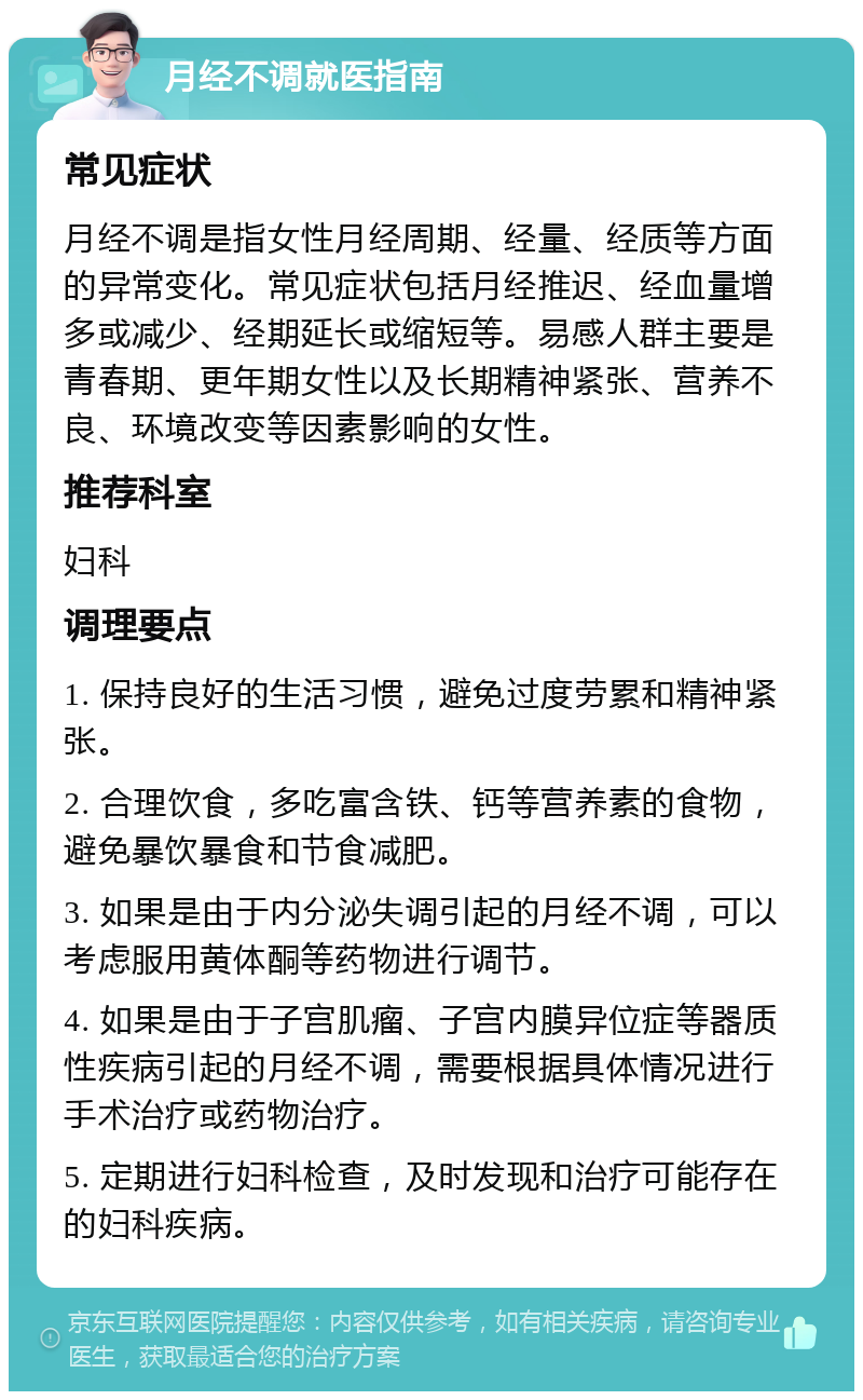 月经不调就医指南 常见症状 月经不调是指女性月经周期、经量、经质等方面的异常变化。常见症状包括月经推迟、经血量增多或减少、经期延长或缩短等。易感人群主要是青春期、更年期女性以及长期精神紧张、营养不良、环境改变等因素影响的女性。 推荐科室 妇科 调理要点 1. 保持良好的生活习惯，避免过度劳累和精神紧张。 2. 合理饮食，多吃富含铁、钙等营养素的食物，避免暴饮暴食和节食减肥。 3. 如果是由于内分泌失调引起的月经不调，可以考虑服用黄体酮等药物进行调节。 4. 如果是由于子宫肌瘤、子宫内膜异位症等器质性疾病引起的月经不调，需要根据具体情况进行手术治疗或药物治疗。 5. 定期进行妇科检查，及时发现和治疗可能存在的妇科疾病。