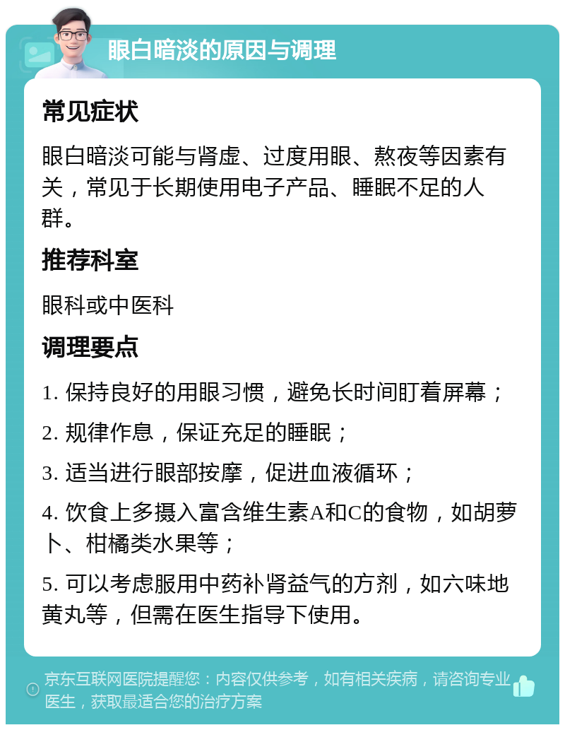 眼白暗淡的原因与调理 常见症状 眼白暗淡可能与肾虚、过度用眼、熬夜等因素有关，常见于长期使用电子产品、睡眠不足的人群。 推荐科室 眼科或中医科 调理要点 1. 保持良好的用眼习惯，避免长时间盯着屏幕； 2. 规律作息，保证充足的睡眠； 3. 适当进行眼部按摩，促进血液循环； 4. 饮食上多摄入富含维生素A和C的食物，如胡萝卜、柑橘类水果等； 5. 可以考虑服用中药补肾益气的方剂，如六味地黄丸等，但需在医生指导下使用。