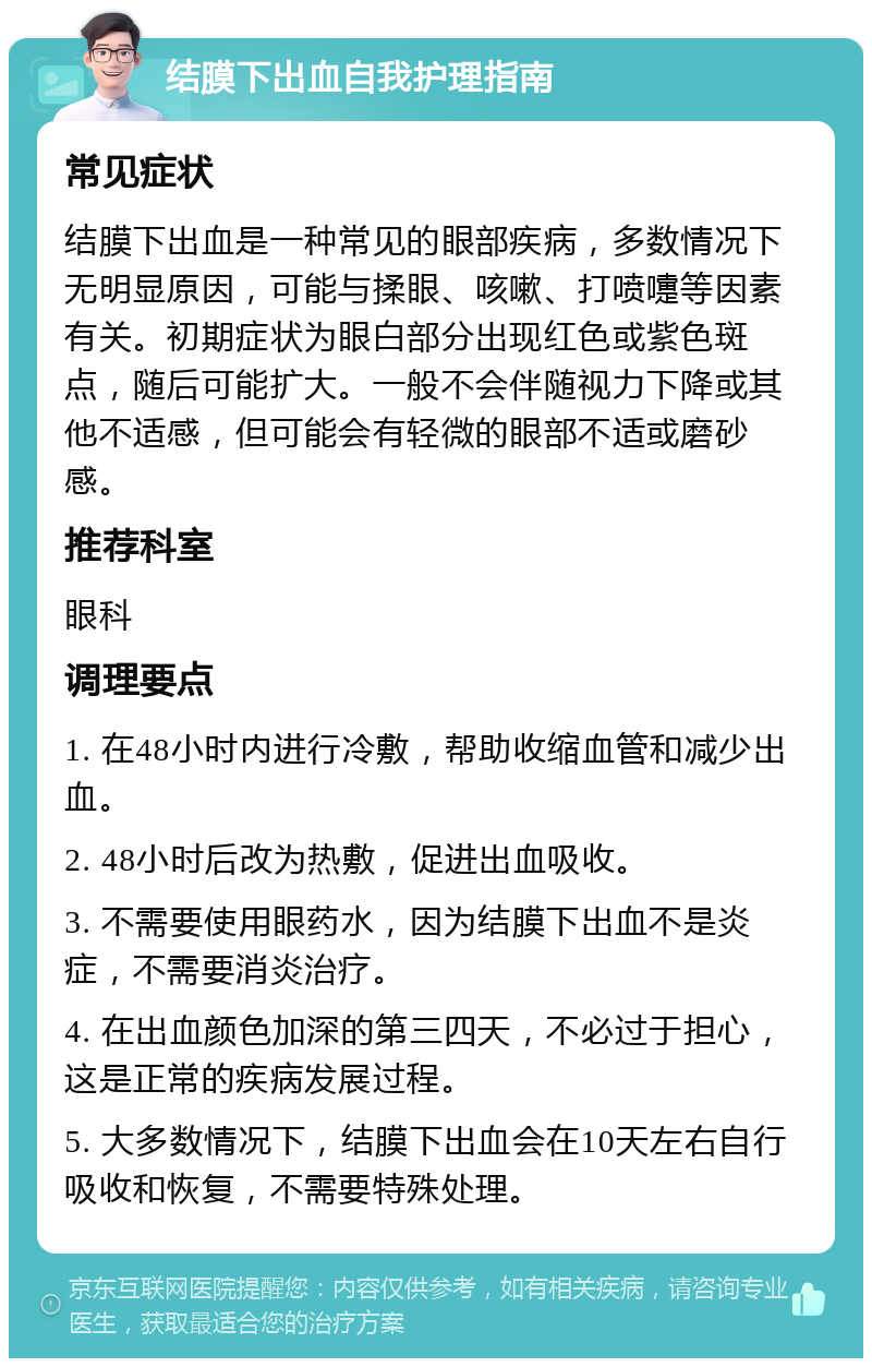 结膜下出血自我护理指南 常见症状 结膜下出血是一种常见的眼部疾病，多数情况下无明显原因，可能与揉眼、咳嗽、打喷嚏等因素有关。初期症状为眼白部分出现红色或紫色斑点，随后可能扩大。一般不会伴随视力下降或其他不适感，但可能会有轻微的眼部不适或磨砂感。 推荐科室 眼科 调理要点 1. 在48小时内进行冷敷，帮助收缩血管和减少出血。 2. 48小时后改为热敷，促进出血吸收。 3. 不需要使用眼药水，因为结膜下出血不是炎症，不需要消炎治疗。 4. 在出血颜色加深的第三四天，不必过于担心，这是正常的疾病发展过程。 5. 大多数情况下，结膜下出血会在10天左右自行吸收和恢复，不需要特殊处理。